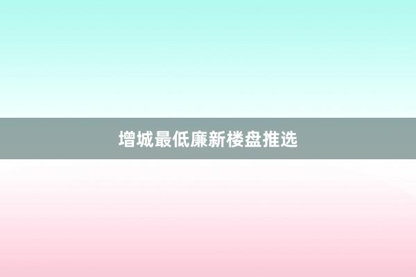 增城最低廉新楼盘推选